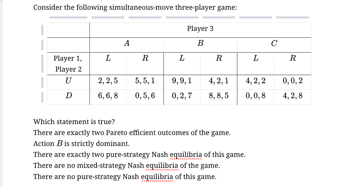 Consider the following simultaneous-move three-player game:
Player 3
A
B
C
Player 1,
L
R
L
R
L
R
Player 2
U
2,2,5
5,5,1 9,9,1
4,2,1
4,2,2
0,0,2
D
6,6,8
0,5,6
0,2,7
8,8,5
0,0,8
4,2,8
Which statement is true?
There are exactly two Pareto efficient outcomes of the game.
Action B is strictly dominant.
There are exactly two pure-strategy Nash equilibria of this game.
There are no mixed-strategy Nash equilibria of the game.
There are no pure-strategy Nash equilibria of this game.