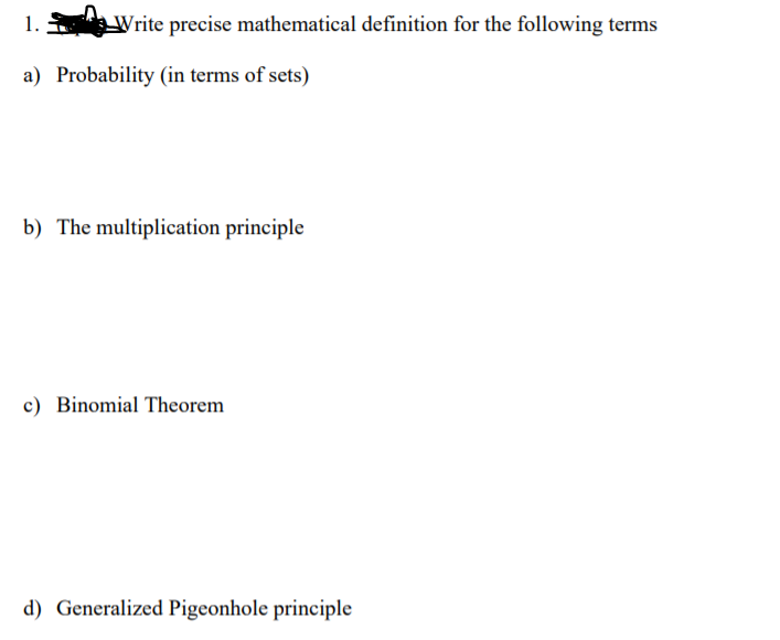 1.
Write precise mathematical definition for the following terms
a) Probability (in terms of sets)
b) The multiplication principle
c) Binomial Theorem
d) Generalized Pigeonhole principle
