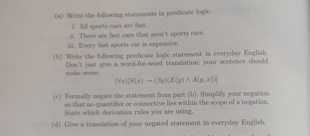 (a) Write the following statements in predicate logic.
1. All sports cars are fast.
ii. There are fast cars that aren't sports cars.
iii. Every fast sports car is expensive.
(b) Write the following predicate logic statement in everyday English.
Don't just give a word-for-word translation; your sentence should
make sense.
)S(x) → (3y)(E(y) ^ A(y, x))]
->
(c) Formally negate the statement from part (b). Simplify your negation
so that no quantifier or connective lies within the scope of a negation.
State which derivation rules you are using.
(d) Give a translation of your negated statement in everyday English.
