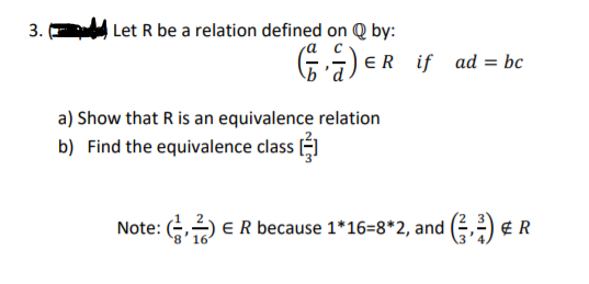 3.
Let R be a relation defined on Q by:
) ER if ad = bc
a) Show that R is an equivalence relation
b) Find the equivalence class ()
Note: () ER because 1*16=8*2, and () € R
8'16
