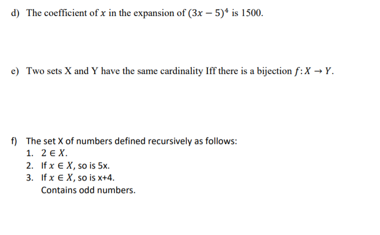 d) The coefficient of x in the expansion of (3x – 5)ª is 1500.
e) Two sets X and Y have the same cardinality Iff there is a bijection f:X → Y.
f) The set X of numbers defined recursively as follows:
1. 2 E X.
2. If x € X, so is 5x.
3. If x E X, so is x+4.
Contains odd numbers.
