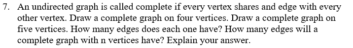 7. An undirected graph is called complete if every vertex shares and edge with every
other vertex. Draw a complete graph on four vertices. Draw a complete graph on
five vertices. How many edges does each one have? How many edges will a
complete graph with n vertices have? Explain your answer.
