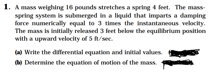 1. A mass weighing 16 pounds stretches a spring 4 feet. The mass-
spring system is submerged in a liquid that imparts a damping
force numerically equal to 3 times the instantaneous velocity.
The mass is initially released 3 feet below the equilibrium position
with a upward velocity of 5 ft/sec.
(a) Write the differential equation and initial values.
(b) Determine the equation of motion of the mass.
