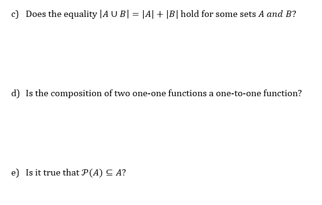 c) Does the equality |A U B| = |A| + |B| hold for some sets A and B?
d) Is the composition of two one-one functions a one-to-one function?
e) Is it true that P(A) C A?
