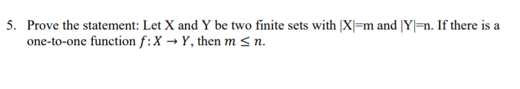 5. Prove the statement: Let X and Y be two finite sets with |X|=m and |Y|=n. If there is a
one-to-one function f:X → Y, then m < n.
