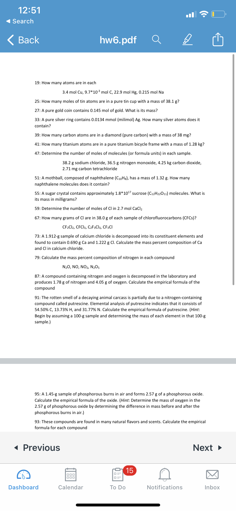 12:51
1 Search
< Вack
hw6.pdf
19: How many atoms are in each
3.4 mol Cu, 9.7*103 mol C, 22.9 mol Hg, 0.215 mol Na
25: How many moles of tin atoms are in a pure tin cup with a mass of 38.1 g?
27: A pure gold coin contains 0.145 mol of gold. What is its mass?
33: A pure silver ring contains 0.0134 mmol (milimol) Ag. How many silver atoms does it
contain?
39: How many carbon atoms are in a diamond (pure carbon) with a mass of 38 mg?
41: How many titanium atoms are in a pure titanium bicycle frame with a mass of 1.28 kg?
47: Determine the number of moles of molecules (or formula units) in each sample.
38.2 g sodium chloride, 36.5 g nitrogen monoxide, 4.25 kg carbon dioxide,
2.71 mg carbon tetrachloride
51: A mothball, composed of naphthalene (C10H8), has a mass of 1.32 g. How many
naphthalene molecules does it contain?
55: A sugar crystal contains approximately 1.8*1017 sucrose (C12H22011) molecules. What is
its mass in milligrams?
59: Determine the number of moles of CI in 2.7 mol CaCI,
67: How many grams of Cl are in 38.0 g of each sample of chlorofluorocarbons (CFCS)?
CF2C12, CFCI3, C2F3C]3, CF3CI
73: A 1.912-g sample of calcium chloride is decomposed into its constituent elements and
found to contain 0.690 g Ca and 1.222 g Cl. Calculate the mass percent composition of Ca
and Cl in calcium chloride.
79: Calculate the mass percent composition of nitrogen in each compound
N20, NO, NO2, N2O5
87: A compound containing nitrogen and oxygen is decomposed in the laboratory and
produces 1.78 g of nitrogen and 4.05 g of oxygen. Calculate the empirical formula of the
compound
91: The rotten smell of a decaying animal carcass is partially due to a nitrogen-containing
compound called putrescine. Elemental analysis of putrescine indicates that it consists of
54.50% C, 13.73% H, and 31.77% N. Calculate the empirical formula of putrescine. (Hint:
Begin by assuming a 100-g sample and determining the mass of each element in that 100-g
sample.)
95: A 1.45-g sample of phosphorous burns in air and forms 2.57 g of a phosphorous oxide.
Calculate the empirical formula of the oxide. (Hint: Determine the mass of oxygen in the
2.57 g of phosphorous oxide by determining the difference in mass before and after the
phosphorous burns in air.)
93: These compounds are found in many natural flavors and scents. Calculate the empirical
formula for each compound
« Previous
Next >
15
000
Dashboard
Calendar
Тo Do
Notifications
Inbox
