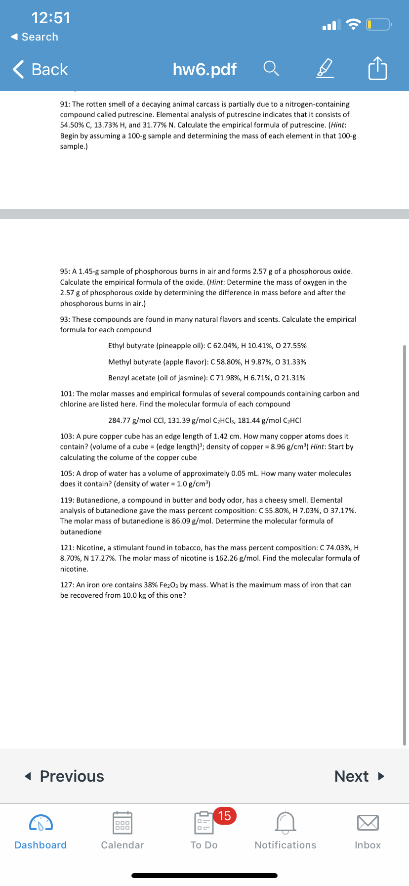 12:51
( Search
< Вack
hw6.pdf
91: The rotten smell of a decaying animal carcass is partially due to a nitrogen-containing
compound called putrescine. Elemental analysis of putrescine indicates that it consists of
54.50% C, 13.73% H, and 31.77% N. Calculate the empirical formula of putrescine. (Hint:
Begin by assuming a 100-g sample and determining the mass of each element in that 100-g
sample.)
95: A 1.45-g sample of phosphorous burns in air and forms 2.57 g of a phosphorous oxide.
Calculate the empirical formula of the oxide. (Hint: Determine the mass of oxygen in the
2.57 g of phosphorous oxide by determining the difference in mass before and after the
phosphorous burns in air.)
93: These compounds are found in many natural flavors and scents. Calculate the empirical
formula for each compound
Ethyl butyrate (pineapple oil): C 62.04%, H 10.41%, O 27.55%
Methyl butyrate (apple flavor): C 58.80%, H 9.87%, O 31.33%
Benzyl acetate (oil of jasmine): C 71.98%, H 6.71%, O 21.31%
101: The molar masses and empirical formulas of several compounds containing carbon and
chlorine are listed here. Find the molecular formula of each compound
284.77 g/mol CCI, 131.39 g/mol C2HCI3, 181.44 g/mol C2HCI
103: A pure copper cube has an edge length of 1.42 cm. How many copper atoms does it
contain? (volume of a cube = {edge length}3; density of copper = 8.96 g/cm3) Hint: Start by
calculating the colume of the copper cube
105: A drop of water has a volume of approximately 0.05 mL. How many water molecules
does it contain? (density of water = 1.0 g/cm³)
119: Butanedione, a compound in butter and body odor, has a cheesy smell. Elemental
analysis of butanedione gave the mass percent composition: C 55.80%, H 7.03%, O 37.17%.
The molar mass of butanedione is 86.09 g/mol. Determine the molecular formula of
butanedione
121: Nicotine, a stimulant found in tobacco, has the mass percent composition: C 74.03%, H
8.70%, N 17.27%. The molar mass of nicotine is 162.26 g/mol. Find the molecular formula of
nicotine,
127: An iron ore contains 38% Fe203 by mass. What is the maximum mass of iron that can
be recovered from 10.0 kg of this one?
( Previous
Next >
15
000
Dashboard
Calendar
Тo Do
Notifications
Inbox
