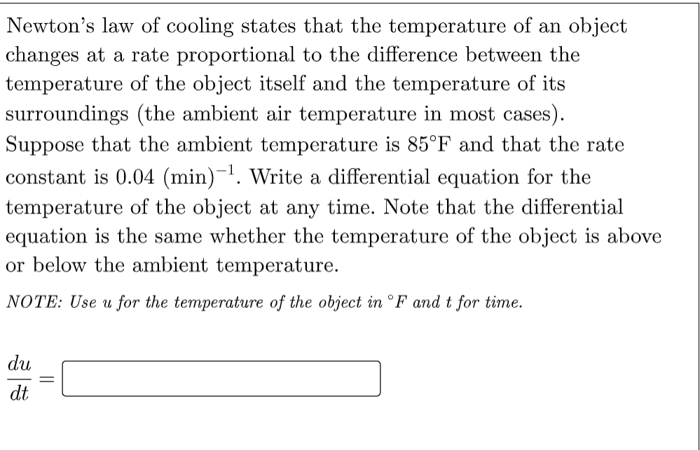 Newton's law of cooling states that the temperature of an object
changes at a rate proportional to the difference between the
temperature of the object itself and the temperature of its
surroundings (the ambient air temperature in most cases).
Suppose that the ambient temperature is 85°F and that the rate
constant is 0.04 (min)-. Write a differential equation for the
temperature of the object at any time. Note that the differential
equation is the same whether the temperature of the object is above
or below the ambient temperature.
NOTE: Use u for the temperature of the object in °F and t for time.
du
dt
||
