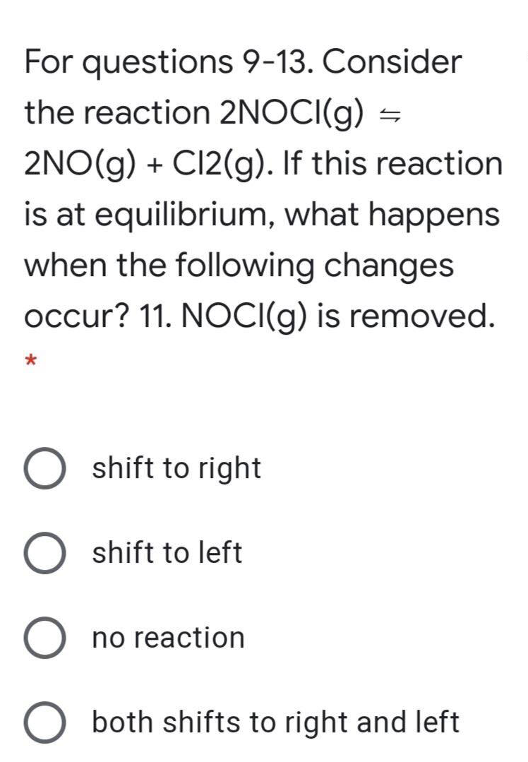 For questions 9-13. Consider
the reaction 2NOCI(g) =
2NO(g) + C12(g). If this reaction
is at equilibrium, what happens
when the following changes
occur? 11. NOCI(g) is removed.
shift to right
shift to left
no reaction
both shifts to right and left
