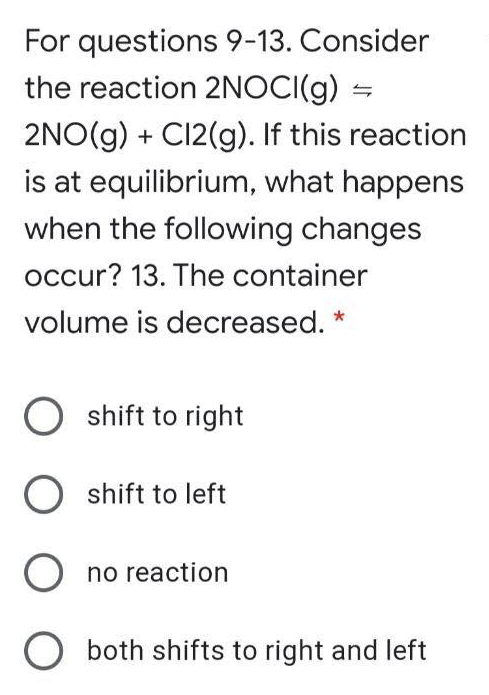 For questions 9-13. Consider
the reaction 2NOCI(g) =
2NO(g) + C12(g). If this reaction
is at equilibrium, what happens
when the following changes
occur? 13. The container
volume is decreased. *
O shift to right
O shift to left
O no reaction
both shifts to right and left
