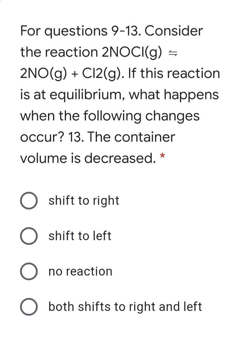 For questions 9-13. Consider
the reaction 2NOCI(g)
2NO(g) + CI2(g). If this reaction
is at equilibrium, what happens
when the following changes
occur? 13. The container
volume is decreased. *
O shift to right
shift to left
no reaction
both shifts to right and left
