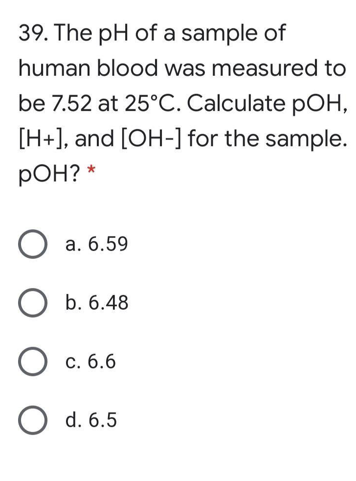 39. The pH of a sample of
human blood was measured to
be 7.52 at 25°C. Calculate pOH,
[H+], and [OH-] for the sample.
pOH? *
а. б.59
O b. 6.48
С. б.6
O d. 6.5
