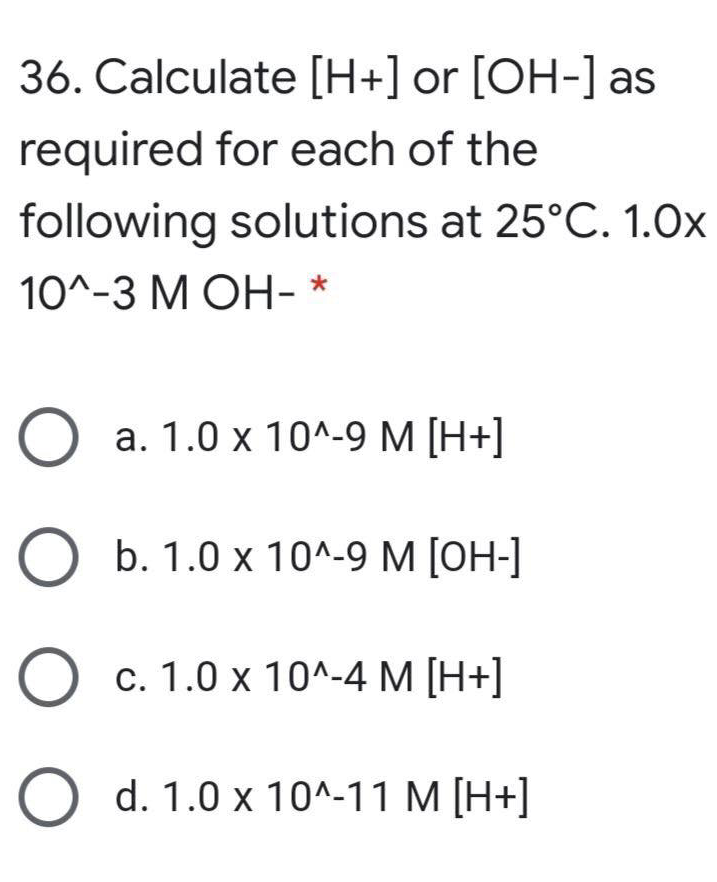 36. Calculate [H+] or [OH-] as
required for each of the
following solutions at 25°C. 1.0x
10^-3 МОН-*
О а. 1.0 х 10^.9 М [Н+]
b. 1.0 x 10^-9 M [OH-]
О с. 1.0 х 10^-4 М [Н+]
O d. 1.0 x 10^-11 M [H+]
O O
