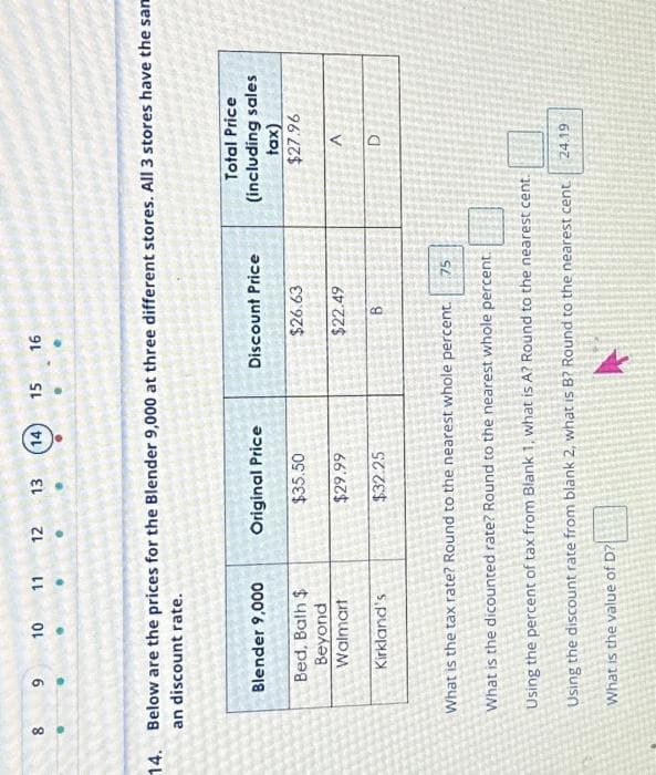 8
00
9
2.
10
11 12
Blender 9,000
Bed, Bath $
Beyond
Walmart
Kirkland's
13
14. Below are the prices for the Blender 9,000 at three different stores. All 3 stores have the sam
an discount rate.
14 15 16
Original Price
$35.50
$29.99
$32.25
Discount Price
$26.63
$22.49
B
Total Price
(including sales
tax)
$27.96
A
D
What is the tax rate? Round to the nearest whole percent. 75
What is the dicounted rate? Round to the nearest whole percent.
Using the percent of tax from Blank 1, what is A? Round to the nearest cent.
Using the discount rate from blank 2, what is B? Round to the nearest cent 24.19
What is the value of D?