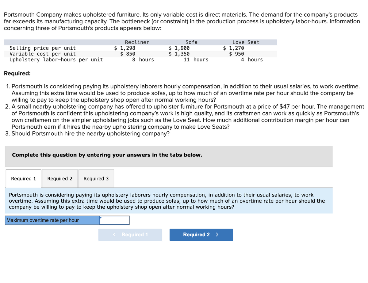 Portsmouth Company makes upholstered furniture. Its only variable cost is direct materials. The demand for the company's products
far exceeds its manufacturing capacity. The bottleneck (or constraint) in the production process is upholstery labor-hours. Information
concerning three of Portsmouth's products appears below:
Recliner
$ 1,298
$ 850
Required 1 Required 2
Selling price per unit
Variable cost per unit
Upholstery labor-hours per unit
Required:
1. Portsmouth is considering paying its upholstery laborers hourly compensation, in addition to their usual salaries, to work overtime.
Assuming this extra time would be used to produce sofas, up to how much of an overtime rate per hour should the company be
willing to pay to keep the upholstery shop open after normal working hours?
2. A small nearby upholstering company has offered to upholster furniture for Portsmouth at a price of $47 per hour. The management
of Portsmouth is confident this upholstering company's work is high quality, and its craftsmen can work as quickly as Portsmouth's
own craftsmen on the simpler upholstering jobs such as the Love Seat. How much additional contribution margin per hour can
Portsmouth earn if it hires the nearby upholstering company to make Love Seats?
3. Should Portsmouth hire the nearby upholstering company?
Required 3
8 hours.
Sofa
$ 1,900
$ 1,350
Complete this question by entering your answers in the tabs below.
< Required 1
11 hours
Love Seat
$ 1,270
$ 950
4 hours
Portsmouth is considering paying its upholstery laborers hourly compensation, in addition to their usual salaries, to work
overtime. Assuming this extra time would be used to produce sofas, up to how much of an overtime rate per hour should the
company be willing to pay to keep the upholstery shop open after normal working hours?
Maximum overtime rate per hour
Required 2 >