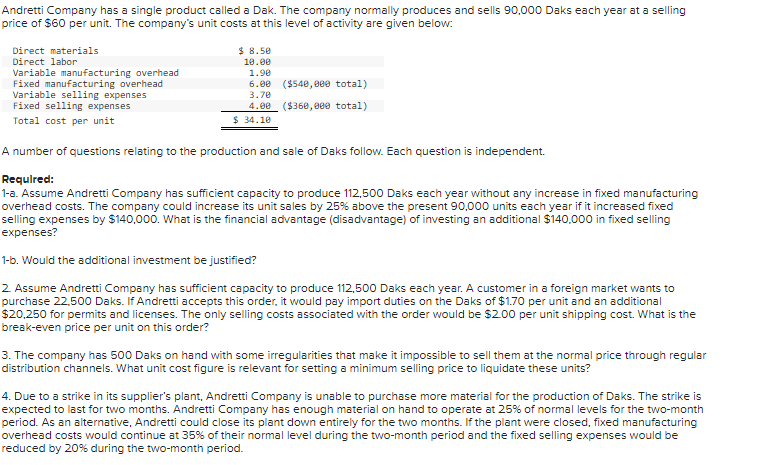Andretti Company has a single product called a Dak. The company normally produces and sells 90,000 Daks each year at a selling
price of $60 per unit. The company's unit costs at this level of activity are given below:
Direct materials
Direct labor
Variable manufacturing overhead
Fixed manufacturing overhead
Variable selling expenses.
Fixed selling expenses
Total cost per unit
$8.50
10.00
1.90
6.00 ($540,000 total)
3.70
4.00 ($360,000 total)
$34.10
A number of questions relating to the production and sale of Daks follow. Each question is independent.
Required:
1-a. Assume Andretti Company has sufficient capacity to produce 112,500 Daks each year without any increase in fixed manufacturing
overhead costs. The company could increase its unit sales by 25% above the present 90,000 units each year if it increased fixed
selling expenses by $140,000. What is the financial advantage (disadvantage) of investing an additional $140,000 in fixed selling
expenses?
1-b. Would the additional investment be justified?
2. Assume Andretti Company has sufficient capacity to produce 112,500 Daks each year. A customer in a foreign market wants to
purchase 22,500 Daks. If Andretti accepts this order, it would pay import duties on the Daks of $1.70 per unit and an additional
$20,250 for permits and licenses. The only selling costs associated with the order would be $2.00 per unit shipping cost. What is the
break-even price per unit on this order?
3. The company has 500 Daks on hand with some irregularities that make it impossible to sell them at the normal price through regular
distribution channels. What unit cost figure is relevant for setting a minimum selling price to liquidate these units?
4. Due to a strike in its supplier's plant, Andretti Company is unable to purchase more material for the production of Daks. The strike is
expected to last for two months. Andretti Company has enough material on hand to operate at 25% of normal levels for the two-month
period. As an alternative, Andretti could close its plant down entirely for the two months. If the plant were closed, fixed manufacturing
overhead costs would continue at 35% of their normal level during the two-month period and the fixed selling expenses would be
reduced by 20% during the two-month period.