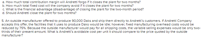 a. How much total contribution margin will Andretti forgo if it closes the plant for two months?
b. How much total fixed cost will the company avoid if it closes the plant for two months?
c. What is the financial advantage (disadvantage) of closing the plant for the two-month period?
d. Should Andretti close the plant for two months?
5. An outside manufacturer offered to produce 90,000 Daks and ship them directly to Andretti's customers. If Andretti Company
accepts this offer, the facilities that it uses to produce Daks would be idle; however, fixed manufacturing overhead costs would be
reduced by 75%. Because the outside manufacturer would pay for all shipping costs, the variable selling expenses would be only two-
thirds of their present amount. What is Andretti's avoidable cost per unit it should compare to the price quoted by the outside
manufacturer?