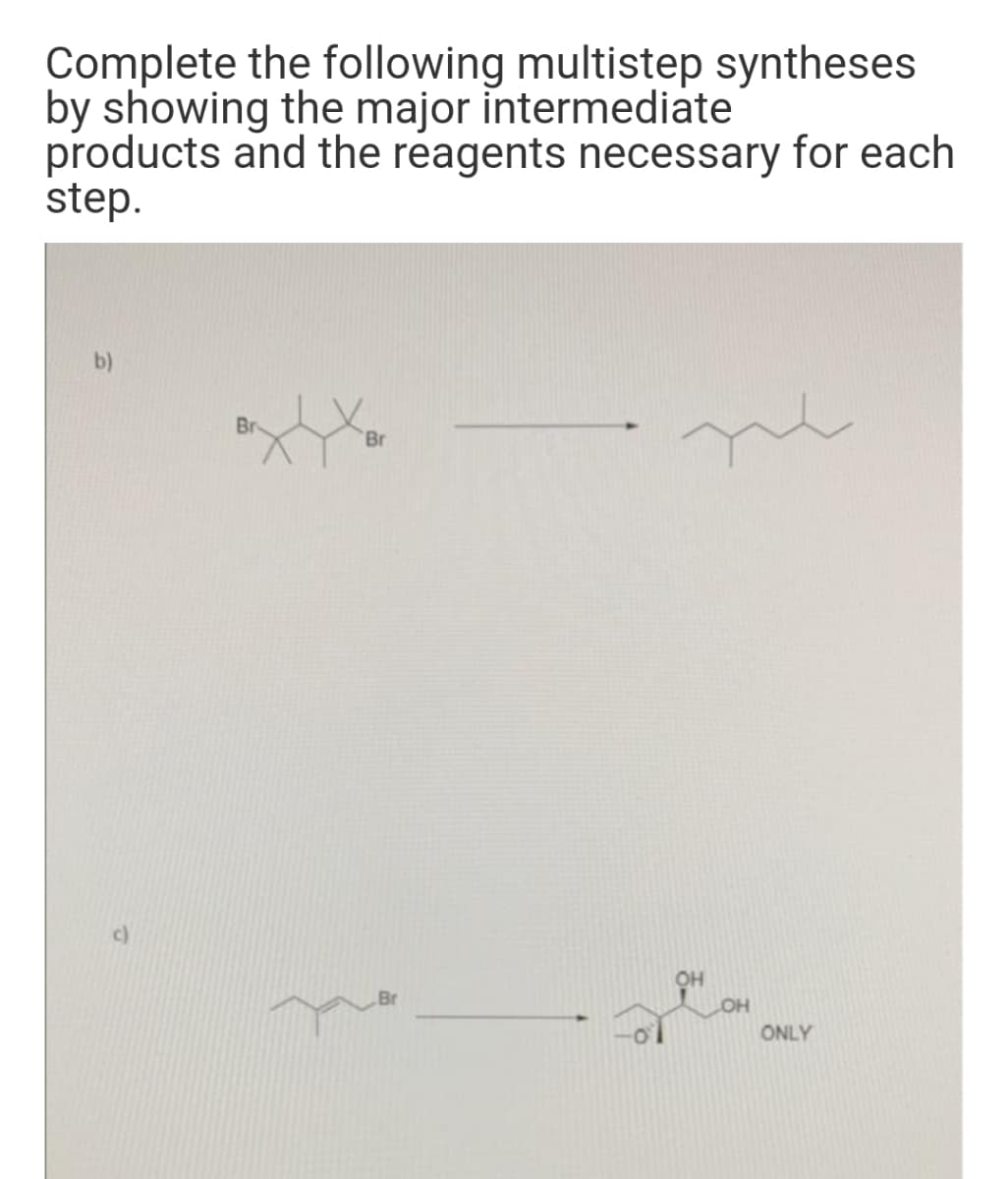 Complete the following multistep syntheses
by showing the major intermediate
products and the reagents necessary for each
step.
b)
Br
c)
OH
ONLY
