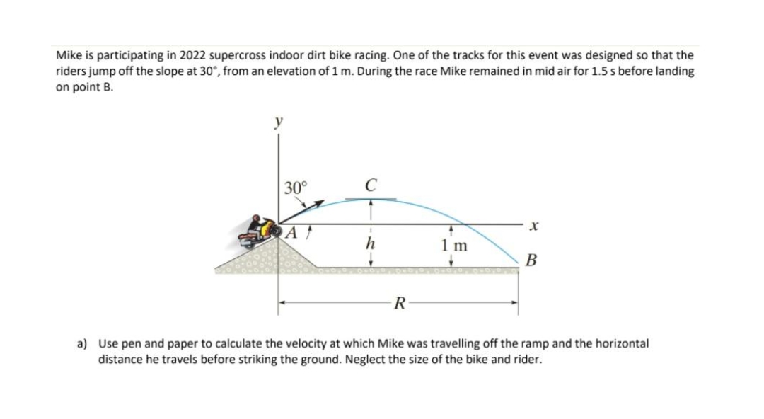 Mike is participating in 2022 supercross indoor dirt bike racing. One of the tracks for this event was designed so that the
riders jump off the slope at 30°, from an elevation of 1 m. During the race Mike remained in mid air for 1.5 s before landing
on point B.
30°
C
A
h
1 m
В
R
a) Use pen and paper to calculate the velocity at which Mike was travelling off the ramp and the horizontal
distance he travels before striking the ground. Neglect the size of the bike and rider.
