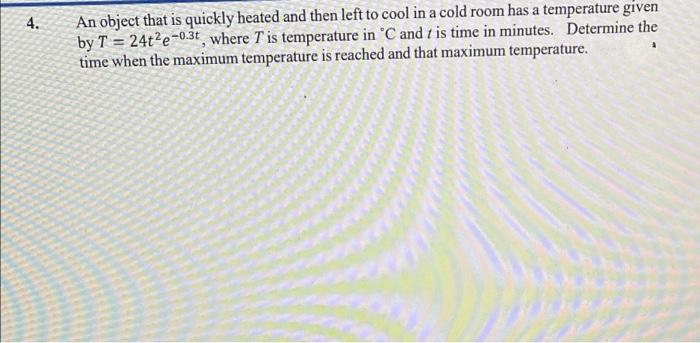 An object that is quickly heated and then left to cool in a cold room has a temperature given
by T = 24t?e-0.3t where T is temperature in 'C and t is time in minutes. Determine the
time when the maximum temperature is reached and that maximum temperature.
4.
