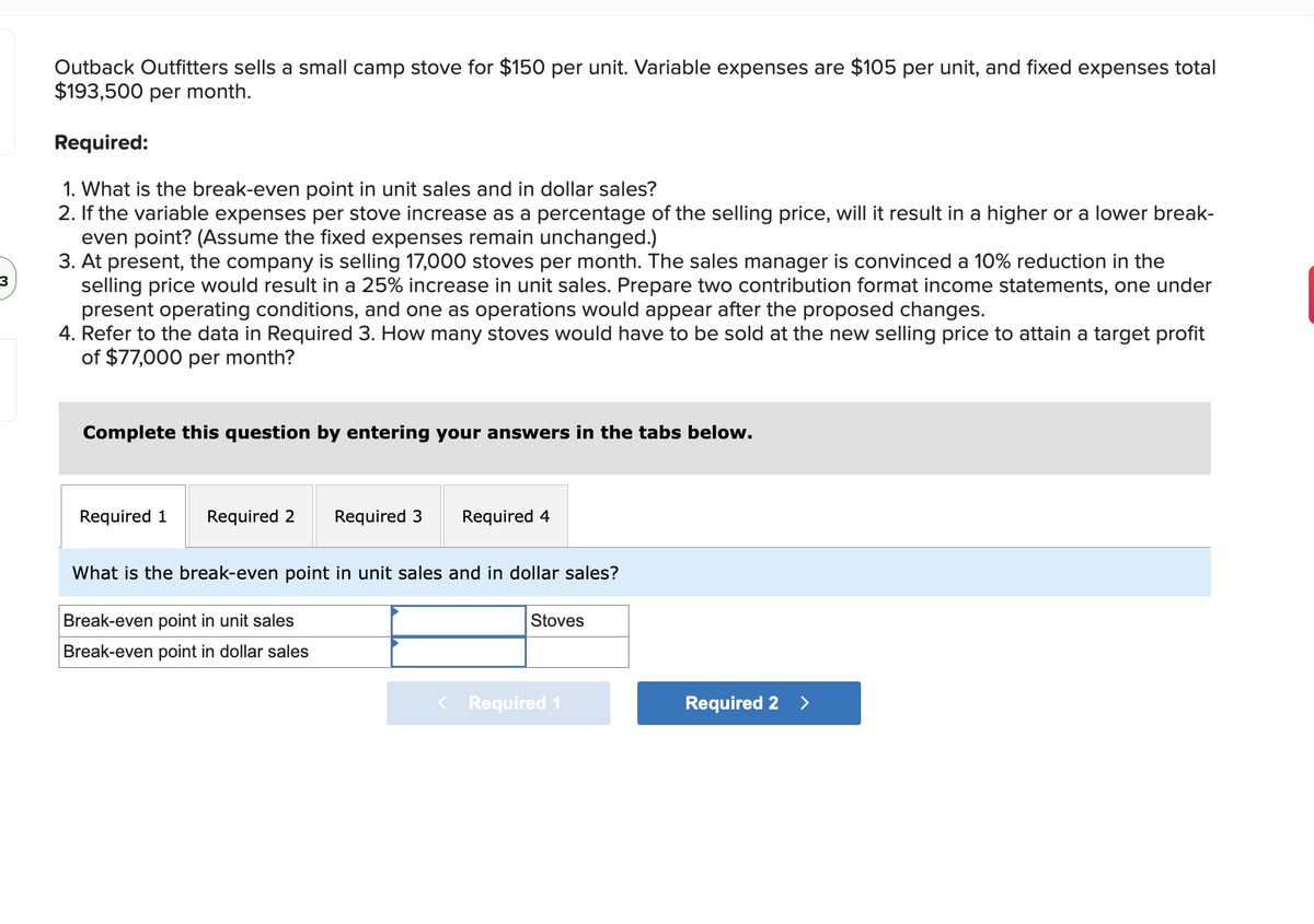 3
Outback Outfitters sells a small camp stove for $150 per unit. Variable expenses are $105 per unit, and fixed expenses total
$193,500 per month.
Required:
1. What is the break-even point in unit sales and in dollar sales?
2. If the variable expenses per stove increase as a percentage of the selling price, will it result in a higher or a lower break-
even point? (Assume the fixed expenses remain unchanged.)
3. At present, the company is selling 17,000 stoves per month. The sales manager is convinced a 10% reduction in the
selling price would result in a 25% increase in unit sales. Prepare two contribution format income statements, one under
present operating conditions, and one as operations would appear after the proposed changes.
4. Refer to the data in Required 3. How many stoves would have to be sold at the new selling price to attain a target profit
of $77,000 per month?
Complete this question by entering your answers in the tabs below.
Required 1
Required 2 Required 3
Required 4
What is the break-even point in unit sales and in dollar sales?
Break-even point in unit sales
Break-even point in dollar sales
Stoves
< Required 1
Required 2 >