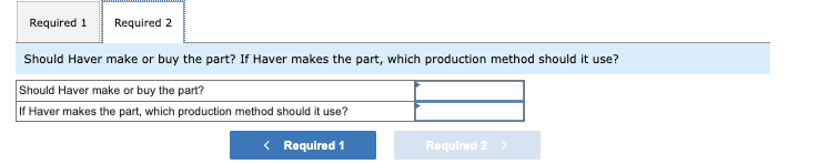 Required 2
Should Haver make or buy the part? If Haver makes the part, which production method should it use?
Should Haver make or buy the part?
If Haver makes the part, which production method should it use?
< Required 1
Required 1
Required 2 >