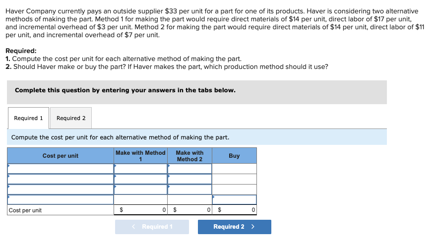 Haver Company currently pays an outside supplier $33 per unit for a part for one of its products. Haver is considering two alternative
methods of making the part. Method 1 for making the part would require direct materials of $14 per unit, direct labor of $17 per unit,
and incremental overhead of $3 per unit. Method 2 for making the part would require direct materials of $14 per unit, direct labor of $11
per unit, and incremental overhead of $7 per unit.
Required:
1. Compute the cost per unit for each alternative method of making the part.
2. Should Haver make or buy the part? If Haver makes the part, which production method should it use?
Complete this question by entering your answers in the tabs below.
Required 1 Required 2
Compute the cost per unit for each alternative method of making the part.
Cost per unit
Make with Method
1
Make with
Method 2
Cost per unit
$
0
Required 1
$
0 $
Buy
Required 2 >