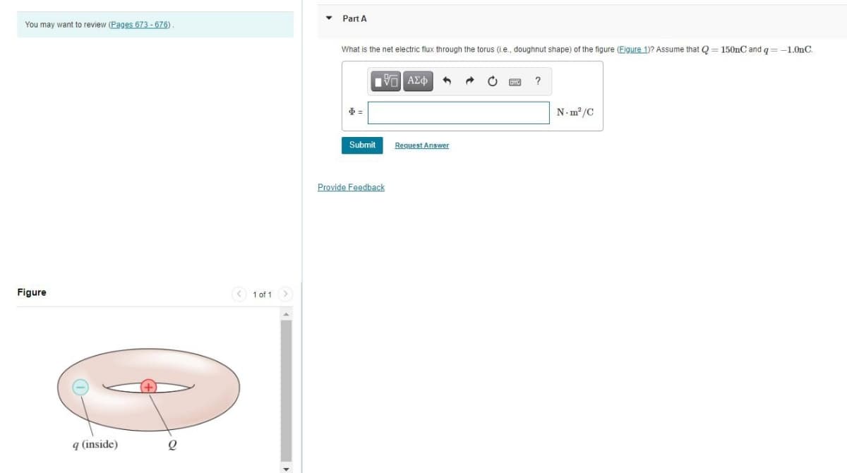 Part A
You may want to review (Pages 673 - 676).
What is the net electric flux through the torus (i.e., doughnut shape) of the figure (Figure 1)? Assume that Q = 150nC and g= -1.0nC.
να ΑΣφ
N. m? /C
Submit
Request Answer
Provide Feedback
Figure
1 of 1
q (inside)
