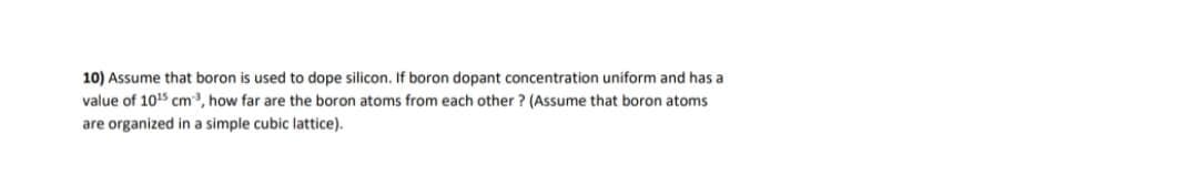 10) Assume that boron is used to dope silicon. If boron dopant concentration uniform and has a
value of 1015 cm, how far are the boron atoms from each other ? (Assume that boron atoms
are organized in a simple cubic lattice).
