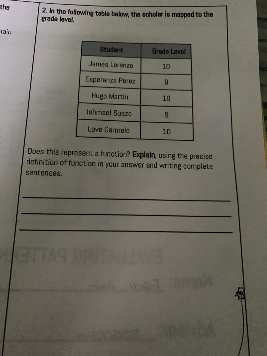 the
2. In the following table below, the scholar is mapped to the
grade level.
lain.
Student
Grade Level
James Lorenzo
10
Esperanza Perez
6.
Hugo Martin
10
Ishmael Suazo
6.
Love Carmelo
10
Does this represent a function? Explain, using the precise
definition of function in your answer and writing complete
sentences.
