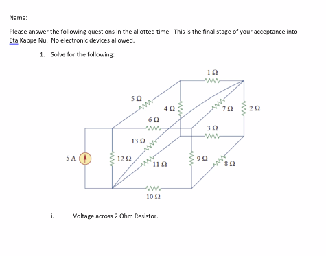 Name:
Please answer the following questions in the allotted time. This is the final stage of your acceptance into
Eta Kappa Nu. No electronic devices allowed.
1. Solve for the following:
SA
ΑΜ
12 Ω
ΣΩ
13 Ω
Μ
Μ
ΦΩ
11 Ω
ΜΜΜ
492
10 Ω
Voltage across 2 Ohm Resistor.
9 Ω
ΤΩ
3 Ω
ΤΩ
ΒΩ
ΖΩ
