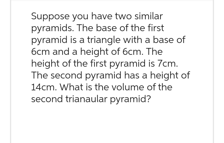 Suppose you have two similar
pyramids. The base of the first
pyramid is a triangle with a base of
6cm and a height of 6cm. The
height of the first pyramid is 7cm.
The second pyramid has a height of
14cm. What is the volume of the
second trianaular pyramid?