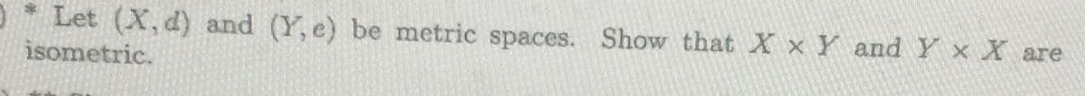 %2:
Let (X, d) and (Y, e) be metric spaces. Show that X x Y and Y x X are
isometric.
