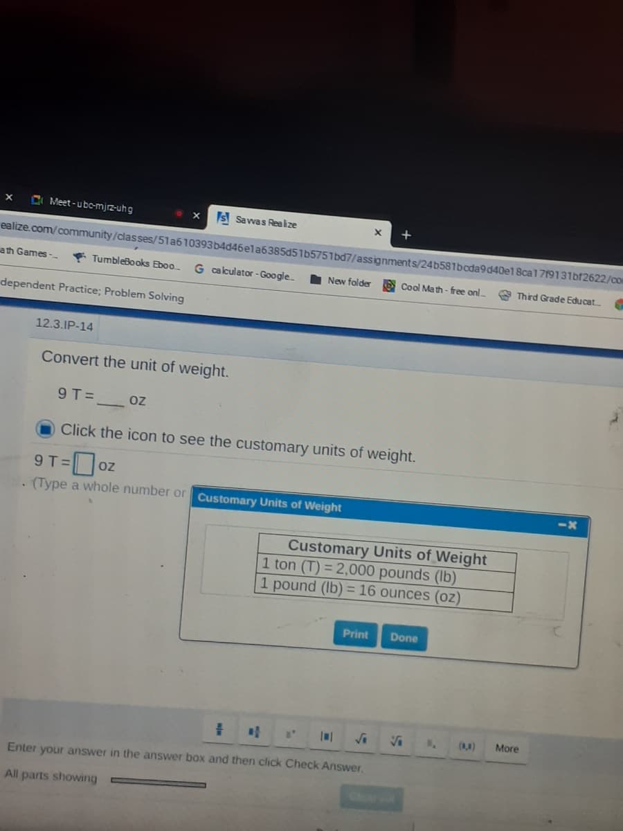 C Meet-ubc-mjrz-uhg
IS Savwas Realize
ealize.com/community/classes/51a610393b4d46ela6385d51b5751bd7/assignments/24b581bcda9d40e1 8cal719131bf2622/co
ath Games -
* TumbleBooks Eboo
G calculator -Google.
New folder
O Cool Ma th - free onl
Third Grade Educat
dependent Practice; Problem Solving
12.3.IP-14
Convert the unit of weight.
9T=
OZ
Click the icon to see the customary units of weight.
9T=
OZ
. (Type a whole number or Customary Units of Weight
<X
Customary Units of Weight
1 ton (T) = 2,000 pounds (Ib)
1 pound (Ib) = 16 ounces (oz)
Print
Done
(0,0)
More
Enter your answer in the answer box and then click Check Answer,
All parts showing
Clear
