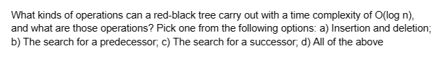 What kinds of operations can a red-black tree carry out with a time complexity of O(log n),
and what are those operations? Pick one from the following options: a) Insertion and deletion;
b) The search for a predecessor; c) The search for a successor; d) All of the above