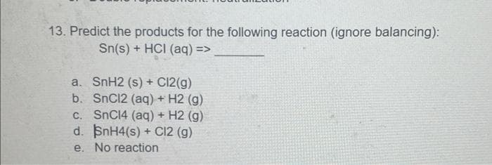 13. Predict the products for the following reaction (ignore balancing):
Sn(s) + HCI (aq) =>
a. SnH2 (s) + C12(g)
b. SnC12 (aq) + H2 (g)
c. SnC14 (aq) + H2 (g)
d. SnH4(s) + C12 (g)
e. No reaction