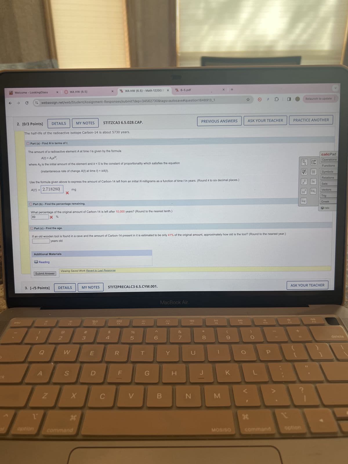 my Welcome - LookingGlass
×
WA HW (6.5)
X
WA HW (6.5) - Math 1220GS X
6-5.pdf
10
webassign.net/web/Student/Assignment-Responses/submit?dep=34562730&tags=autosave #question1848913_1
2. [0/3 Points]
DETAILS
MY NOTES
STITZCA3 6.5.028.CAP.
The half-life of the radioactive isotope Carbon-14 is about 5730 years.
Part (a) - Find N in terms of t.
The amount of a radioactive element A at time t is given by the formula
A(t) = Aoekt,
+
BC
Relaunch to update:
PREVIOUS ANSWERS
ASK YOUR TEACHER
PRACTICE ANOTHER
where A is the initial amount of the element and k < 0 is the constant of proportionality which satisfies the equation
(instantaneous rate of change A(t) at time t) = KA(t).
Use the formula given above to express the amount of Carbon-14 left from an initial N milligrams as a function of time t in years. (Round k to six decimal places.)
A(t) = 2.718280
mg
Part (b) Find the percentage remaining.
What percentage of the original amount of Carbon-14 is left after 10,000 years? (Round to the nearest tenth.)
esc
89
× %
Part (c) - Find the age.
If an old wooden tool is found in a cave and the amount of Carbon-14-present in it is estimated to be only 41% of the original amount, approximately how old is the tool? (Round to the nearest year.)
years old
Additional Materials
Reading
Viewing Saved Work Revert to Last Response
Submit Answer
3. [-/5 Points]
DETAILS
MY NOTES
STITZPRECALC3 6.5.CYM.001.
Q
A
ck
2
NO
#3
80
$
64
4
000
DOD
F4
%
do 40
MacBook Air.
F5
F6
VA
F7
6
*
7
8
W
E
R
T
Y
U
S
DII
44
FB
F9
F10
D
F
G
H
J
K
L
Z
X
C
V
B
N
M
H
option
command
MOSISO
H
calcPad
Operations
Functions
VO
0
Symbols
Relations
0
In
e
0
log
10
log
Sets
Vectors
Trig
Greek
Help
ASK YOUR TEACHER
F11
GE
+ ||
P
[
F12
command
option
delete