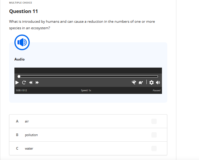 MULTIPLE CHOICE
Question 11
What is introduced by humans and can cause a reduction in the numbers of one or more
species in an ecosystem?
Audio
0:00/0:12
C «»
A air
B
n
pollution
water
Speed: 1x
Paused