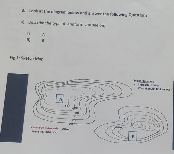 3. Look at the diagram below and answer the following Questions
a) Describe the type of landform you see on;
i)
ii)
A
B
Fig 1: Sketch Map
Contour Interval:
Scale: 1: 100 000
A
-220
20m
D
100
80
20
60
40
60m
Key Terms
Index Line
Contour Interval
B