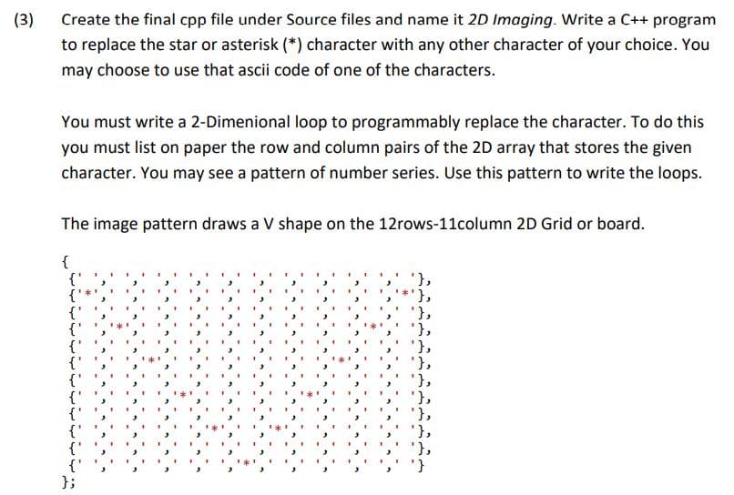 (3)
Create the final cpp file under Source files and name it 2D Imaging. Write a C++ program
to replace the star or asterisk (*) character with any other character of your choice. You
may choose to use that ascii code of one of the characters.
You must write a 2-Dimenional loop to programmably replace the character. To do this
you must list on paper the row and column pairs of the 2D array that stores the given
character. You may see a pattern of number series. Use this pattern to write the loops.
The image pattern draws a V shape on the 12rows-11column 2D Grid or board.
{
{'
};
'},
'},
'},
'},