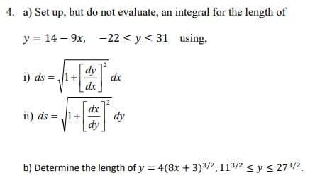 4. a) Set up, but do not evaluate, an integral for the length of
y = 14-9x, -22 ≤ y ≤ 31
using,
dy
=√²+ [2 dx
i) ds = 1+
ii) ds 1+
dx
dy
dx
dy
b) Determine the length of y = 4(8x + 3) 3/2, 113/2 ≤ y ≤ 273/2.