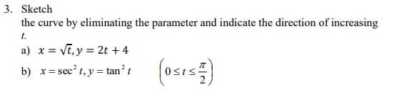 3. Sketch
the curve by eliminating the parameter and indicate the direction of increasing
t.
a) x = √t, y = 2t+4
b) x = sec²t, y = tan² t