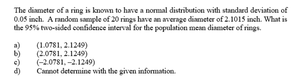 The diameter of a ring is known to have a normal distribution with standard deviation of
0.05 inch. A random sample of 20 rings have an average diameter of 2.1015 inch. What is
the 95% two-sided confidence interval for the population mean diameter of rings.
(1.0781, 2.1249)
a)
(2.0781, 2.1249)
(-2.0781, -2.1249)
Cannot determine with the given information.
