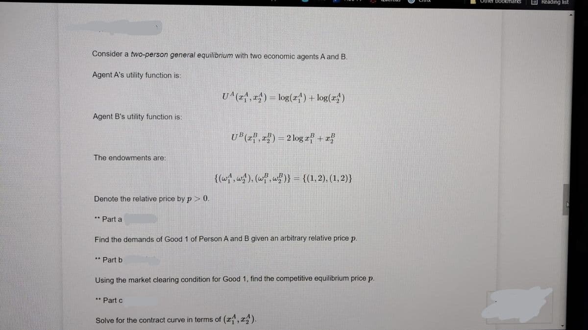 Other bookmarks
E Reading list
Consider a two-person general equilibrium with two economic agents A and B.
Agent A's utility function is:
U^(r*, «$) = log(x4)+ log(x")
Agent B's utility function is:
U*(xf, r}) = 2 log xf + =
The endowments are:
{(w, w), (wf,w)} = {(1,2), (1,2)}
Denote the relative price by p > 0.
** Part a
Find the demands of Good 1 of Person A and B given an arbitrary relative price p.
** Part b
Using the market clearing condition for Good 1, find the competitive equilibrium price p.
** Part c
Solve for the contract curve in terms of (x, x).
