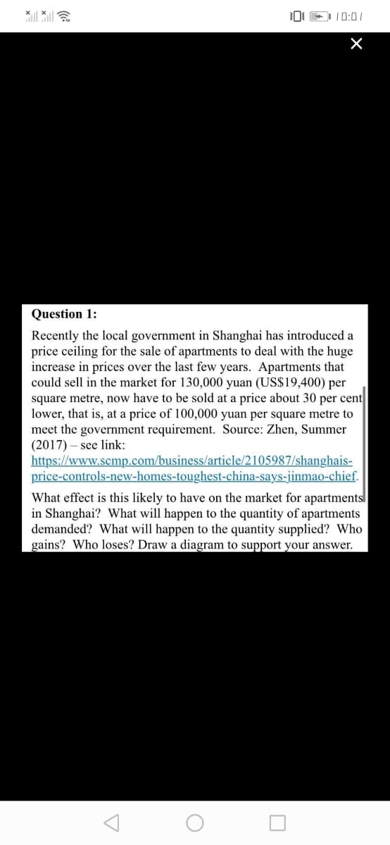 lll ll
Question 1:
Recently the local government in Shanghai has introduced a
price ceiling for the sale of apartments to deal with the huge
increase in prices over the last few years. Apartments that
could sell in the market for 130,000 yuan (US$19,400) per
square metre, now have to be sold at a price about 30 per cent
lower, that is, at a price of 100,000 yuan per square metre to
meet the government requirement. Source: Zhen, Summer
(2017) – see link:
https://www.scmp.com/business/article/2105987/shanghais-
price-controls-new-homes-toughest-china-says-jinmao-chief.
What effect is this likely to have on the market for apartments
in Shanghai? What will happen to the quantity of apartments
demanded? What will happen to the quantity supplied? Who
gains? Who loses? Draw a diagram to support your answer.
