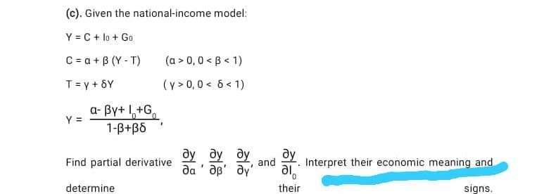 (c). Given the national-income model:
Y = C + lo + Go
C = a + B (Y - T)
(a > 0,0 < B < 1)
T = y + 6Y
(y > 0,0 < 6 < 1)
a- By+ 1,+G,
Y =
1-B+B6
ду ду ду
dy
ду
Find partial derivative
and
Interpret their economic meaning and
да
aB' dy
ie
determine
their
signs.
