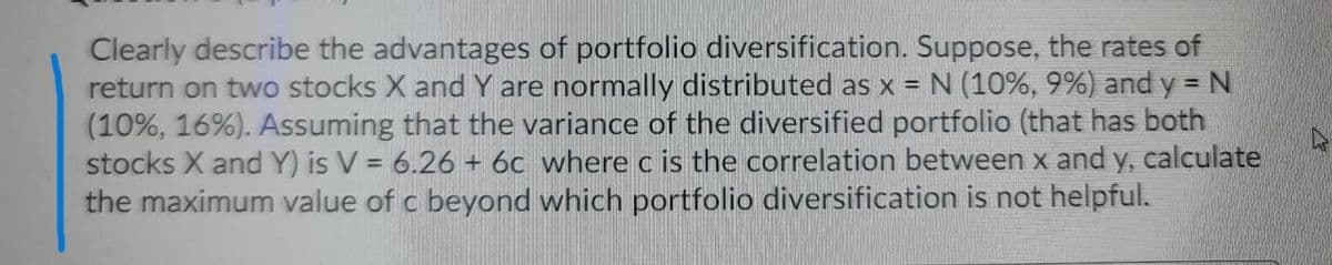 Clearly describe the advantages of portfolio diversification. Suppose, the rates of
return on two stocks X and Y are normally distributed as x = N (10%, 9%) and y = N
(10%, 16%). Assuming that the variance of the diversified portfolio (that has both
stocks X and Y) is V = 6.26 + 6c where c is the correlation between x and y, calculate
the maximum value of c beyond which portfolio diversification is not helpful.
