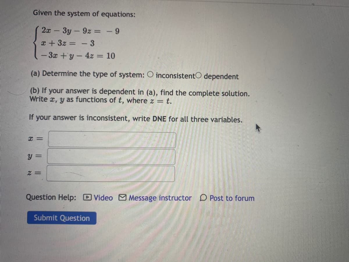 Given the system of equations:
2x 3y-9z = - 9
x + 3z = - 3
-3x +y-4z = 10
%3D
%3D
(a) Determine the type of system: O inconsistentO dependent
(b) If your answer is dependent in (a), find the complete solution.
Write x, y as functions of t, where z = t.
If your answer is inconsistent, write DNE for all three variables.
y =
= Z
Question Help: DVideo Message instructor D Post to forum
Submit Question
