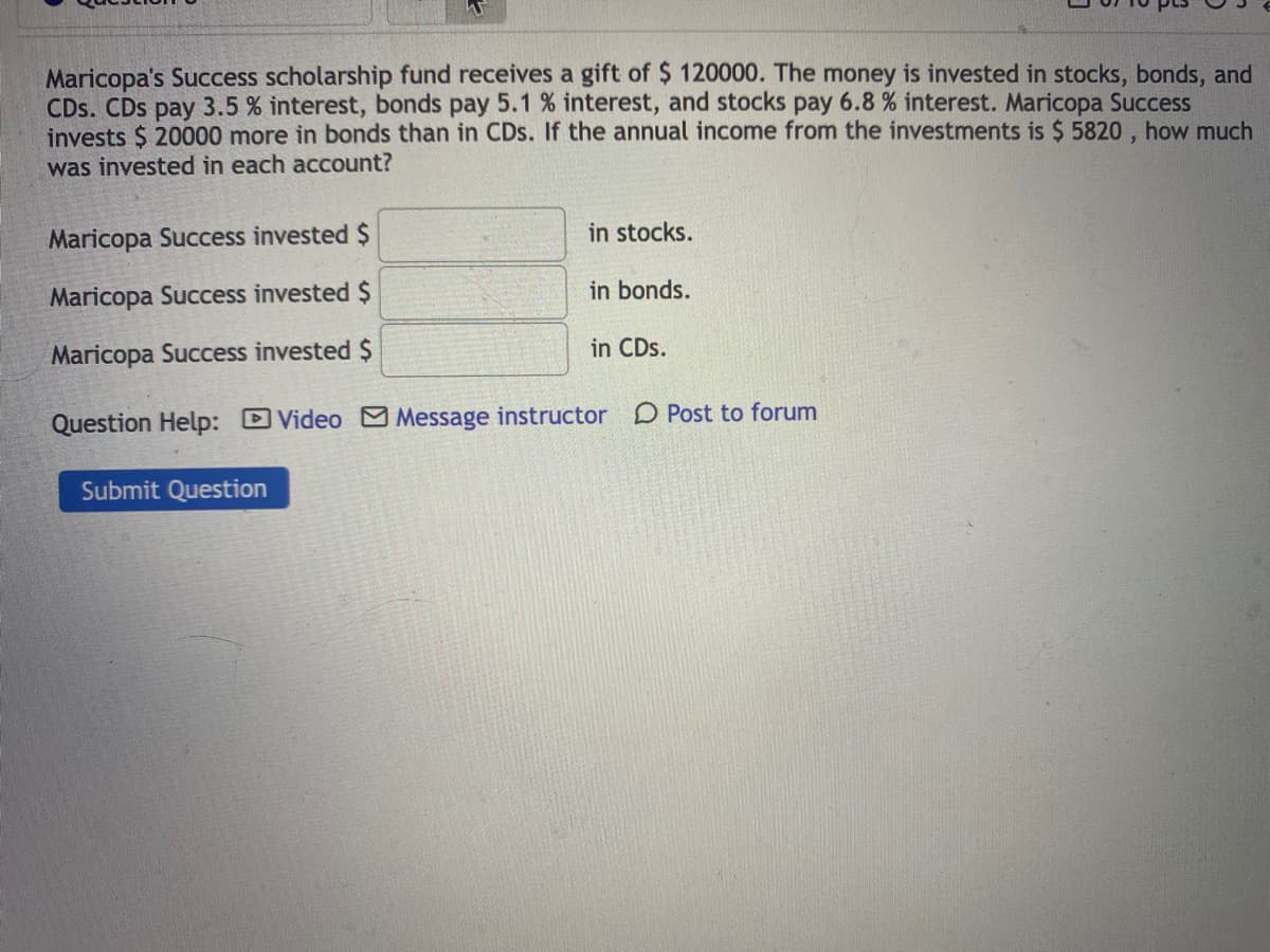 Maricopa's Success scholarship fund receives a gift of $ 120000. The money is invested in stocks, bonds, and
CDs. CDs pay 3.5 % interest, bonds pay 5.1 % interest, and stocks pay 6.8 % interest. Maricopa Success
invests $ 20000 more in bonds than in CDs. If the annual income from the investments is $ 5820 , how much
was invested in each account?
Maricopa Success invested $
in stocks.
Maricopa Success invested $
in bonds.
Maricopa Success invested $
in CDs.
Question Help: DVideo Message instructor D Post to forum
Submit Question
