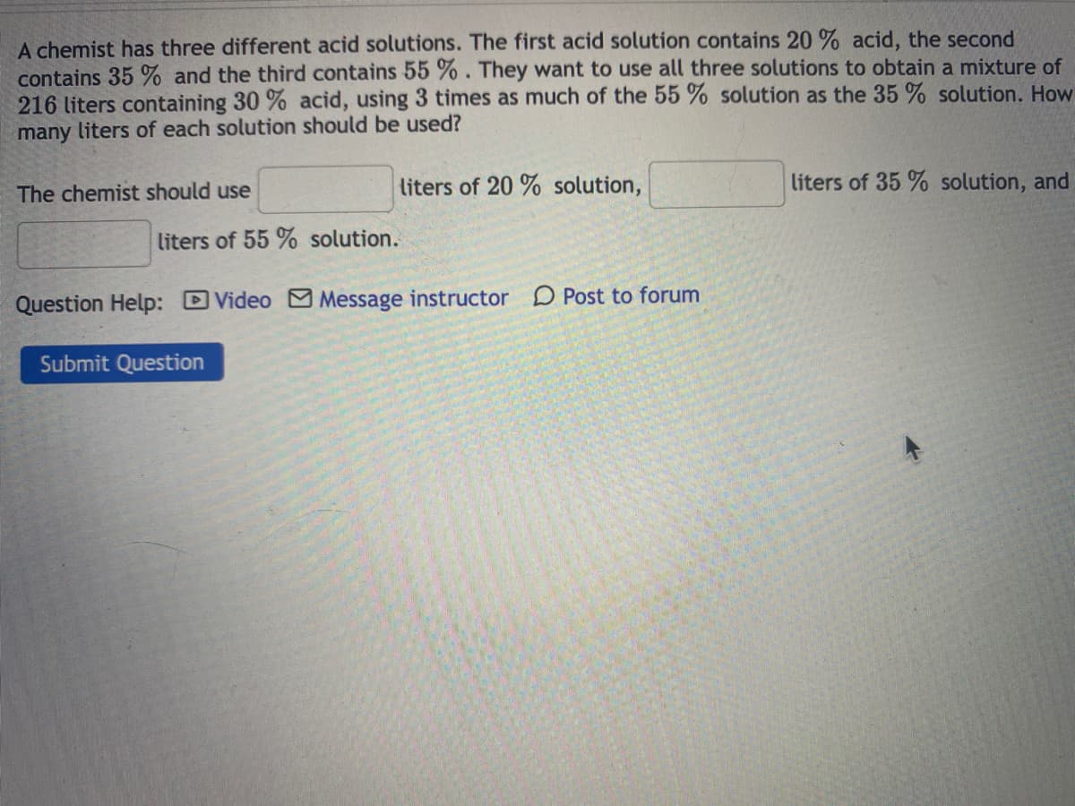 A chemist has three different acid solutions. The first acid solution contains 20 % acid, the second
contains 35 % and the third contains 55 %. They want to use all three solutions to obtain a mixture of
216 liters containing 30 % acid, using 3 times as much of the 55 % solution as the 35 % solution. How
many liters of each solution should be used?
The chemist should use
liters of 20 % solution,
liters of 35 % solution, and
liters of 55 % solution.
Question Help: DVideo M Message instructor
D Post to forum
Submit Question
